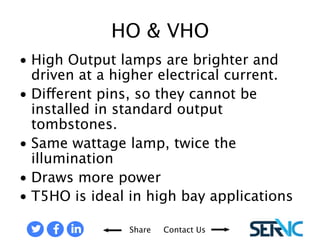 • High Output lamps are brighter and driven at a higher 
Share Contact Us 
electrical current. 
• Different pins, so they cannot be installed in standard output 
tombstones. 
• Same wattage lamp, twice the illumination 
• Draws more power 
• T5HO is ideal in high bay applications 
HO & VHO 
 
