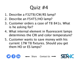 Quiz #4 
1. Describe a F32T8/CW/RS lamp? 
2. Describe an F54T5/HO lamp? 
3. Customer orders a case of T8 841s. What is he asking for? 
4. What internal element in fluorescent lamps determines the CRI and 
Share Contact Us 
color temperature? 
5. Customer wants to save money with his current 17W T8 fixtures. Should 
you get them HO or ES lamps? 
QUIZ #4 
 