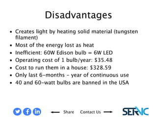 Disadvantages 
• Creates light by heating solid material (tungsten filament) 
• Most of the energy lost as heat 
• Inefficient: 60W Edison bulb = 6W LED 
• Operating cost of 1 bulb/year: $35.48 
• Cost to run them in a house: $328.59 
• Only last 6-months - year of continuous use 
• 40 and 60-watt bulbs are banned in the USA 
Disadvantages of Incandescent Lamps 
Share Contact Us 
 