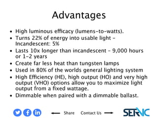• High luminous efficacy (lumens-to-watts). 
• Turns 22% of energy into usable light – 
Share Contact Us 
Incandescent: 5% 
• Lasts 10x longer than incandescent – 
9,000 hours or 1-2 years 
• Create far less heat than tungsten 
lamps 
• Used in 80% of the worlds general 
lighting system 
• High Efficiency (HE), high output (HO) 
and very high output (VHO) options 
allow you to maximize light output 
from a fixed wattage. 
• Dimmable when paired with a 
dimmable ballast. 
ADVANTAGES OF FLUORESCENT LAMPS 
 