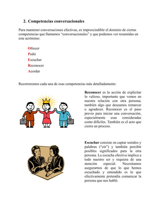2. Competencias conversacionales

Para mantener conversaciones efectivas, es imprescindible el dominio de ciertas
competencias que llamamos “conversacionales” y que podemos ver resumidas en
este acrónimo:

      Ofrecer
      Pedir
      Escuchar
      Reconocer
      Acordar


Recorreremos cada una de esas competencias más detalladamente:

                                           Reconocer es la acción de explicitar
                                           lo valioso, importante que vemos en
                                           nuestra relación con otra persona;
                                           también algo que deseamos remarcar
                                           o agradecer. Reconocer es el paso
                                           previo para iniciar una conversación,
                                           especialmente esas consideradas
                                           como dífíciles. También es el acto que
                                           cierra un proceso.



                                           Escuchar consiste en captar sonidos y
                                           palabras (“oir”) y también percibir
                                           posibles significados para la otra
                                           persona. La escucha efectiva implica a
                                           todo nuestro ser y requiera de una
                                           atención    especial.    Necesitamos
                                           asegurarnos de que lo que hemos
                                           escuchado y entendido es lo que
                                           efectivamente pretendía comunicar la
                                           persona que nos habló.
 