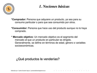 1. Nociones básicas
                                             PROGRAMA

*Comprador: Persona que adquiere un producto, ya sea para su
   consumo particular o para que sea consumido por otros.

*Consumidor: Persona que hace uso del producto aunque no lo haya
   comprado.

* Mercado objetivo: Un mercado objetivo es el segmento del
   mercado al que un producto en particular es dirigido.
   Generalmente, se define en términos de edad, género o variables
   socioeconómicas.




          ¿Qué productos le venderías?


Elaborado por: Juanita Acevedo Segura / juaniace@advantageservice.es
 