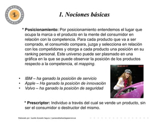 PROGRAMA
                                             1. Nociones básicas

    * Posicionamiento: Por posicionamiento entendemos el lugar que
      ocupa la marca o el producto en la mente del consumidor en
      relación con la competencia. Para cada producto que va a ser
      comprado, el consumido compara, juzga y selecciona en relación
      con los competidores y otorga a cada producto una posición en su
      ranking personal. Este universo puede ser plasmado en una
      gráfica en la que se puede observar la posición de los productos
      respecto a la competencia, el mapping.


•      IBM – ha ganado la posición de servicio
•      Apple – Ha ganado la posición de innovación
•      Volvo – ha ganado la posición de seguridad


       * Prescriptor: Individuo a través del cual se vende un producto, sin
       ser el consumidor o destructor del mismo.

Elaborado por: Juanita Acevedo Segura / juaniace@advantageservice.es
 