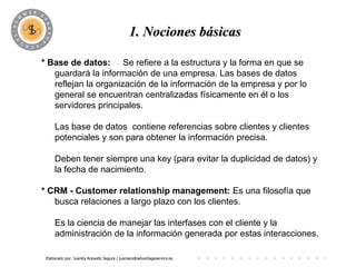PROGRAMA
                                           1. Nociones básicas

* Base de datos: Se refiere a la estructura y la forma en que se
   guardará la información de una empresa. Las bases de datos
   reflejan la organización de la información de la empresa y por lo
   general se encuentran centralizadas físicamente en él o los
   servidores principales.

     Las base de datos contiene referencias sobre clientes y clientes
     potenciales y son para obtener la información precisa.

     Deben tener siempre una key (para evitar la duplicidad de datos) y
     la fecha de nacimiento.

* CRM - Customer relationship management: Es una filosofía que
   busca relaciones a largo plazo con los clientes.

     Es la ciencia de manejar las interfases con el cliente y la
     administración de la información generada por estas interacciones.

 Elaborado por: Juanita Acevedo Segura / juaniace@advantageservice.es
 