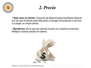 PROGRAMA
                                            2. Precio

* Valor para el cliente: Conjunto de determinados beneficios básicos
por los que el cliente está dispuesto a escoger tal producto o servicio
o a pagar un mayor precio.

* Beneficios: Es lo que los clientes buscan en nuestros productos.
Reflejan nuestra escala de valores.




Elaborado por: Juanita Acevedo Segura / juaniace@advantageservice.es
 