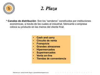 2. Plaza

* Canales de distribución: Son los “senderos” constituidos por instituciones
   económicas, a través de los cuales el industrial, fabricante o empresa
   coloca su producto en las manos del cliente final.



                                            •      Cash and carry
                                            •      Circuito de venta
                                            •      Franquicia
                                            •      Grandes almacenes
                                            •      Hipermercados
                                            •      Supermercados
                                            •      Venta on-line
                                            •      Tiendas de conveniencia




      Elaborado por: Juanita Acevedo Segura / juaniace@advantageservice.es
 
