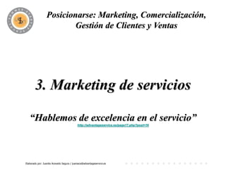 Posicionarse: Marketing, Comercialización,
                          PROGRAMA y Ventas
                         Gestión de Clientes




        3. Marketing de servicios

   “Hablemos de excelencia en el servicio”
                                           http://advantageservice.es/page17.php?post=16




Elaborado por: Juanita Acevedo Segura / juaniace@advantageservice.es
 