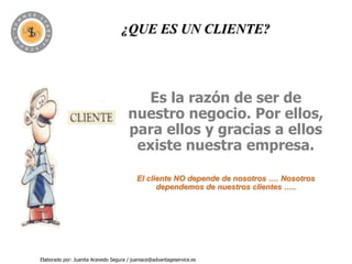 ¿QUE ES UN CLIENTE?




                                        Es la razón de ser de
                                      nuestro negocio. Por ellos,
                                      para ellos y gracias a ellos
                                       existe nuestra empresa.

                                          El cliente NO depende de nosotros …. Nosotros
                                                dependemos de nuestros clientes …..




Elaborado por: Juanita Acevedo Segura / juaniace@advantageservice.es
 