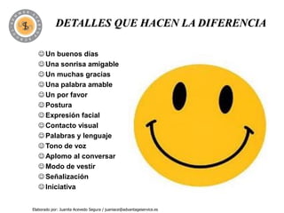 DETALLES QUE HACEN LA DIFERENCIA

    Un buenos días
    Una sonrisa amigable
    Un muchas gracias
    Una palabra amable
    Un por favor
    Postura
    Expresión facial
    Contacto visual
    Palabras y lenguaje
    Tono de voz
    Aplomo al conversar
    Modo de vestir
    Señalización
    Iniciativa


Elaborado por: Juanita Acevedo Segura / juaniace@advantageservice.es
 