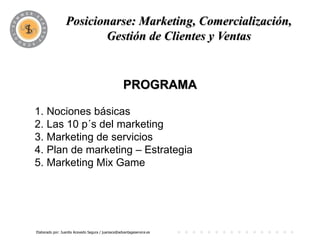 Posicionarse: Marketing, Comercialización,
                          PROGRAMA y Ventas
                         Gestión de Clientes


                                                   PROGRAMA

1. Nociones básicas
2. Las 10 p´s del marketing
3. Marketing de servicios
4. Plan de marketing – Estrategia
5. Marketing Mix Game




Elaborado por: Juanita Acevedo Segura / juaniace@advantageservice.es
 