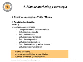 PROGRAMA
                            4. Plan de marketing y estrategia


 0. Directrices generales – Visión / Misión

 1. Análisis de situación:
 (DAFO)
 Investigación de mercado
     • Comportamiento del consumidor
     • Estudio de demanda
     • Estudio de oferta
     • Estudio de competencia
     • Estudios de precios
     • Estudio de distribución
     • Estudio de ventas y red de ventas
     • Estudio de comunicación

 -       Interna y externa
 -       Información cualitativa y cuantitativa
 -       Fuentes primarias y secundarias
Elaborado por: Juanita Acevedo Segura / juaniace@advantageservice.es
 
