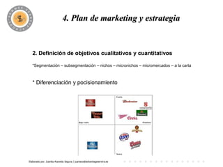 PROGRAMA
                            4. Plan de marketing y estrategia


   2. Definición de objetivos cualitativos y cuantitativos

   *Segmentación – subsegmentación – nichos – micronichos – micromercados – a la carta



   * Diferenciación y pocisionamiento




Elaborado por: Juanita Acevedo Segura / juaniace@advantageservice.es
 