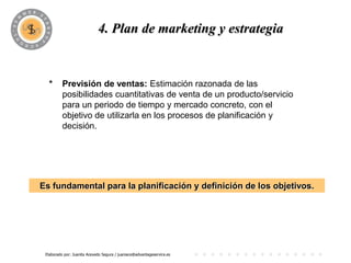 PROGRAMA
                             4. Plan de marketing y estrategia


  *       Previsión de ventas: Estimación razonada de las
          posibilidades cuantitativas de venta de un producto/servicio
          para un periodo de tiempo y mercado concreto, con el
          objetivo de utilizarla en los procesos de planificación y
          decisión.




Es fundamental para la planificación y definición de los objetivos.




 Elaborado por: Juanita Acevedo Segura / juaniace@advantageservice.es
 