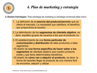 4. Plan de marketing y estrategia

3. Diseñar Estrategias: Toda estrategia de marketing (o estrategia comercial) debe incluir:

        1. La definición de la esencia del producto/servicio que se
           oferta al mercado. La necesidad que satisface; el beneficio
           que proporciona al usuario.

        2. La delimitación de los segmentos de clientela objetivo, es
           decir, aquellos grupos de usuarios a los que el producto va.
        3. El establecimiento de una forma particular de
            comunicación y distribución de tales productos a tales
            segmentos:
        • El diseño de una forma específica de hacer saber a los
            segmentos de clientela objetivo que nuestro producto
            existe y que tiene determinados beneficios.
        • El diseño de cómo van a adquirir el producto, es decir, la
            forma de hacerles llegar el producto de una manera fácil
            de encontrar, adquirir y utilizar.

        Elaborado por: Juanita Acevedo Segura / juaniace@advantageservice.es
 