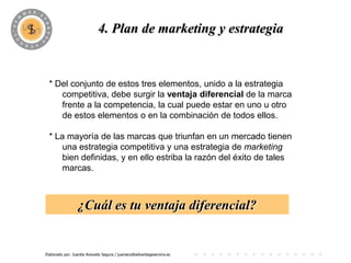 PROGRAMA
                            4. Plan de marketing y estrategia


 * Del conjunto de estos tres elementos, unido a la estrategia
    competitiva, debe surgir la ventaja diferencial de la marca
    frente a la competencia, la cual puede estar en uno u otro
    de estos elementos o en la combinación de todos ellos.

 * La mayoría de las marcas que triunfan en un mercado tienen
     una estrategia competitiva y una estrategia de marketing
     bien definidas, y en ello estriba la razón del éxito de tales
     marcas.



                 ¿Cuál es tu ventaja diferencial?


Elaborado por: Juanita Acevedo Segura / juaniace@advantageservice.es
 