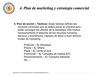 4. Plan dePROGRAMA
                       marketing y estrategia comercial


 4. Plan de acción – Tácticas: Estas tácticas definen las
     acciones concretas que se deben poner en práctica para
     poder conseguir los efectos de la estrategia. Ello implica
     necesariamente el disponer de los recursos humanos,
     técnicos y económicos, capaces de llevar a buen término
     el plan de marketing.

                     Producto – Ej: Empaque
                     Precio – Ej: Oferta
                     Plaza – Ej: Venta on-line
                     Promoción – Ej: Campaña de medios BTL
                     Posicionamiento – Ej: Campaña Adwords
                     etc…..



Elaborado por: Juanita Acevedo Segura / juaniace@advantageservice.es
 