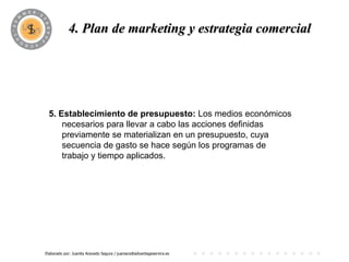 4. Plan dePROGRAMA
                       marketing y estrategia comercial




 5. Establecimiento de presupuesto: Los medios económicos
     necesarios para llevar a cabo las acciones definidas
     previamente se materializan en un presupuesto, cuya
     secuencia de gasto se hace según los programas de
     trabajo y tiempo aplicados.




Elaborado por: Juanita Acevedo Segura / juaniace@advantageservice.es
 