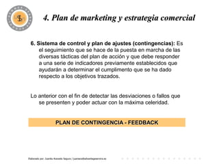 4. Plan dePROGRAMA
                       marketing y estrategia comercial

 6. Sistema de control y plan de ajustes (contingencias): Es
     el seguimiento que se hace de la puesta en marcha de las
     diversas tácticas del plan de acción y que debe responder
     a una serie de indicadores previamente establecidos que
     ayudarán a determinar el cumplimento que se ha dado
     respecto a los objetivos trazados.


 Lo anterior con el fin de detectar las desviaciones o fallos que
    se presenten y poder actuar con la máxima celeridad.


                       PLAN DE CONTINGENCIA - FEEDBACK




Elaborado por: Juanita Acevedo Segura / juaniace@advantageservice.es
 