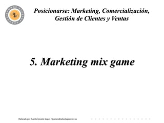 Posicionarse: Marketing, Comercialización,
                          PROGRAMA y Ventas
                         Gestión de Clientes




            5. Marketing mix game



Elaborado por: Juanita Acevedo Segura / juaniace@advantageservice.es
 