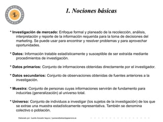 1. Nociones básicas


* Investigación de mercado: Enfoque formal y planeado de la recolección, análisis,
    interpretación y reporte de la información requerida para la toma de decisiones del
    marketing. Se puede usar para encontrar y resolver problemas y para aprovechar
    oportunidades.

* Datos: Información tratable estadísticamente y susceptible de ser extraída mediante
    procedimientos de investigación.

* Datos primarios: Conjunto de informaciones obtenidas directamente por el investigador.

* Datos secundarios: Conjunto de observaciones obtenidas de fuentes anteriores a la
    investigación.

* Muestra: Conjunto de personas cuyas informaciones servirán de fundamento para
   inducirlas (generalización) al universo total.

* Universo: Conjunto de individuos a investigar (los sujetos de la investigación) de los que
   se extrae una muestra estadísticamente representativa. También se denomina
   colectivo o población.

     Elaborado por: Juanita Acevedo Segura / juaniace@advantageservice.es
 