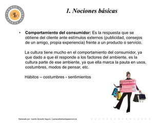 1. Nociones básicas
                                             PROGRAMA

•      Comportamiento del consumidor: Es la respuesta que se
       obtiene del cliente ante estímulos externos (publicidad, consejos
       de un amigo, propia experiencia) frente a un producto o servicio.

       La cultura tiene mucho en el comportamiento del consumidor, ya
       que dado a que él responde a los factores del ambiente, es la
       cultura parte de ese ambiente, ya que ella marca la pauta en usos,
       costumbres, modos de pensar, etc.

       Hábitos – costumbres - sentimientos




Elaborado por: Juanita Acevedo Segura / juaniace@advantageservice.es
 