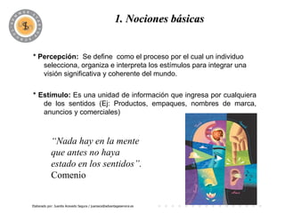 1. Nociones básicas
                                             PROGRAMA

* Percepción: Se define como el proceso por el cual un individuo
   selecciona, organiza e interpreta los estímulos para integrar una
   visión significativa y coherente del mundo.

* Estímulo: Es una unidad de información que ingresa por cualquiera
   de los sentidos (Ej: Productos, empaques, nombres de marca,
   anuncios y comerciales)



            “Nada hay en la mente
            que antes no haya
            estado en los sentidos”.
            Comenio


Elaborado por: Juanita Acevedo Segura / juaniace@advantageservice.es
 