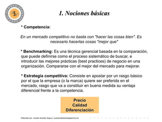 PROGRAMA
                                          1. Nociones básicas

* Competencia:

En un mercado competitivo no basta con "hacer las cosas bien". Es
               necesario hacerlas cosas "mejor que"

* Benchmarking: Es una técnica gerencial basada en la comparación,
que puede definirse como el proceso sistemático de buscar, e
introducir las mejores prácticas (best practices) de negocio en una
organización. Compararse con el mejor del mercado para mejorar.

* Estrategia competitiva: Consiste en apostar por un rasgo básico
por el que la empresa (o la marca) quiere ser preferida en el
mercado, rasgo que va a constituir en buena medida su ventaja
diferencial frente a la competencia.

                                                        Precio
                                                        Calidad
                                                    Diferenciación
Elaborado por: Juanita Acevedo Segura / juaniace@advantageservice.es
 
