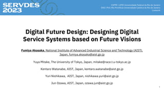 Digital Future Design: Designing Digital
Service Systems based on Future Visions
Fumiya Akasaka, National Institute of Advanced Industrial Science and Technology (AIST),
Japan, fumiya.akasaka@aist.go.jp
Yuya Mitake, The University of Tokyo, Japan, mitake@race.t.u-tokyo.ac.jp
Kentaro Watanabe, AIST, Japan, kentaro.watanabe@aist.go.jp
1
Yuri Nishikawa, AIST, Japan, nishikawa.yuri@aist.go.jp
Jun Ozawa, AIST, Japan, ozawa.jun@aist.go.jp
 