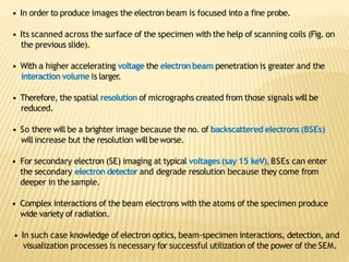 • In order to produce images the electron beam is focused into a fine probe.
• Its scanned across the surface of the specimen with the help of scanning coils (Fig. on
the previous slide).
• With a higher accelerating voltage the electronbeam penetration is greater and the
interaction volume is larger.
• Therefore, the spatial resolution of micrographs created from those signals will be
reduced.
• So there will be a brighter image because the no. of backscattered electrons (BSEs)
willincrease but the resolution willbeworse.
• For secondary electron (SE) imaging at typical voltages (say 15 keV),BSEs can enter
the secondary electron detector and degrade resolution because they come from
deeper in the sample.
• Complex interactions of the beam electrons with the atoms of the specimen produce
wide variety of radiation.
• In such case knowledge of electron optics, beam-specimen interactions, detection, and
visualization processes is necessary for successful utilization of the power of the SEM.
 