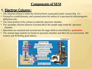 Components of SEM
1. Electron Column:
• The electron column is where the electron beam is generated under vacuum (Fig. 11).
• Focused to a small diameter, and scanned across the surface of a specimen by electromagnetic
deflection coils.
• The lower portion of the column is called the specimen chamber.
• The secondary electron detector is located above the sample stage inside the specimen
chamber.
• Specimens are mounted and secured onto the stage which is controlled by a goniometer.
• The manual stage controls are found on specimen chamber and allow for x-y-zmovement, 360
rotation and 90 tilt (Fig. given below).
 