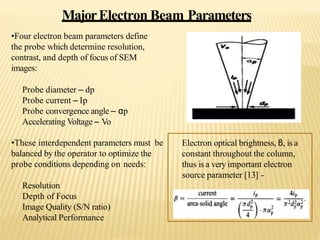 MajorElectron Beam Parameters
•Four electron beam parameters define
the probe which determine resolution,
contrast, and depth of focus of SEM
images:
Probe diameter – dp
Probe current – Ip
Probe convergence angle – αp
Accelerating Voltage – Vo
•These interdependent parameters must be
balanced by the operator to optimize the
probe conditions depending on needs:
Resolution
Depth of Focus
Image Quality (S/N ratio)
Analytical Performance
Electron optical brightness, β, is a
constant throughout the column,
thus is a very important electron
source parameter [13] -
 