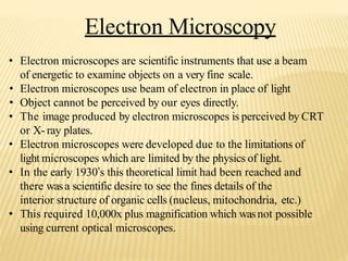 Electron Microscopy
• Electron microscopes are scientific instruments that use a beam
of energetic to examine objects on a very fine scale.
• Electron microscopes use beam of electron in place of light
• Object cannot be perceived by our eyes directly.
• The image produced by electron microscopes is perceived by CRT
or X- ray plates.
• Electron microscopes were developed due to the limitations of
light microscopes which are limited by the physics of light.
• In the early 1930’s this theoretical limit had been reached and
there wasa scientific desire to see the fines details of the
interior structure of organic cells (nucleus, mitochondria, etc.)
• This required 10,000x plus magnification which wasnot possible
using current optical microscopes.
 