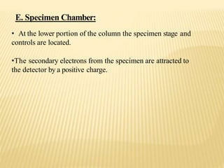 • At the lower portion of the column the specimen stage and
controls are located.
•The secondary electrons from the specimen are attracted to
the detector by a positive charge.
E. Specimen Chamber:
 