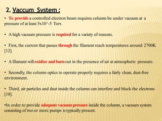 2. Vaccum System :
• To provide a controlled electron beam requires column be under vacuum at a
pressure of at least 5x10^-5 Torr.
• A high vacuum pressure is required for a variety of reasons.
• First, the current that passes throughthe filament reach temperatures around 2700K
[12].
• Afilament willoxidize and burnout in the presence of air at atmospheric pressure.
• Secondly, the column optics to operate properly requires a fairly clean, dust-free
environment.
• Third, air particles and dust inside the column can interfere and block the electrons
[10].
•In order to provide adequate vacuumpressure inside the column, a vacuum system
consisting of two or more pumps is typically present.
 