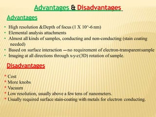 Advantages & Disadvantages
Advantages
• High resolution &Depth of focus (1 X 10^-6 nm)
• Elemental analysis attachments
• Almost all kinds of samples, conducting and non-conducting (stain coating
needed)
• Based on surface interaction ---no requirement of electron-transparentsample
• Imaging at all directions through x-y-z(3D) rotation of sample.
Disadvantages
* Cost
* More knobs
* Vacuum
* Low resolution, usually above a fewtens of nanometers.
* Usually required surface stain-coating with metals for electron conducting.
 