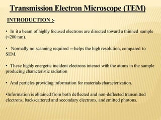 Transmission Electron Microscope (TEM)
INTRODUCTION :-
• In it a beam of highly focused electrons are directed toward a thinned sample
(<200 nm).
• Normally no scanning required ---helps the high resolution, compared to
SEM.
• These highly energetic incident electrons interact with the atoms in the sample
producing characteristic radiation
• And particles providing information for materials characterization.
•Information is obtained from both deflected and non-deflected transmitted
electrons, backscattered and secondary electrons, andemitted photons.
 