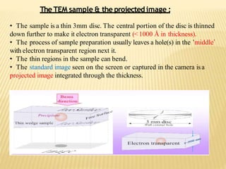• The sample is a thin 3mm disc. The central portion of the disc is thinned
down further to make it electron transparent (<1000 Å in thickness).
• The process of sample preparation usually leaves a hole(s) in the ‘middle’
with electron transparent region next it.
• The thin regions in the sample can bend.
• The standard image seen on the screen or captured in the camera isa
projected image integrated through the thickness.
The TEM sample & the projectedimage :
 