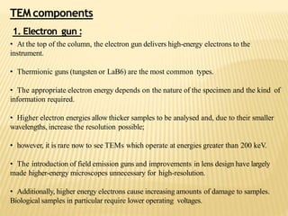 TEM components
1. Electron gun :
• At the top of the column, the electron gun delivers high-energy electrons to the
instrument.
• Thermionic guns (tungsten or LaB6) are the most common types.
• The appropriate electron energy depends on the nature of the specimen and the kind of
information required.
• Higher electron energies allow thicker samples to be analysed and, due to their smaller
wavelengths, increase the resolution possible;
• however, it is rare now to see TEMs which operate at energies greater than 200 keV.
• The introduction of field emission guns and improvements in lens design have largely
made higher-energy microscopes unnecessary for high-resolution.
• Additionally, higher energy electrons cause increasing amounts of damage to samples.
Biological samples in particular require lower operating voltages.
 