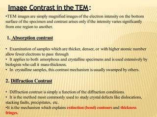 •TEM images are simply magnified images of the electron intensity on the bottom
surface of the specimen and contrast arises only if the intensity varies significantly
from one region to another.
1. Absorption contrast
• Examination of samples which are thicker, denser, or with higher atomic number
allow fewer electrons to pass through
• It applies to both amorphous and crystalline specimens and is used extensively by
biologists who call it mass-thickness.
• In crystalline samples, this contrast mechanism is usually swamped by others.
2. Diffraction Contrast
• Diffraction contrast is simply a function of the diffraction conditions.
• It is the method most commonly used to study crystal defects like dislocations,
stacking faults, precipitates, etc.
•It is the mechanism which explains extinction (bend) contours and thickness
fringes.
Image Contrast in the TEM:
 