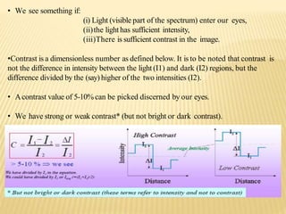 • We see something if:
(i) Light (visible part of the spectrum) enter our eyes,
(ii)the light has sufficient intensity,
(iii)There is sufficient contrast in the image.
•Contrast is a dimensionless number as defined below. It is to be noted that contrast is
not the difference in intensity between the light (I1) and dark (I2) regions, but the
difference divided by the (say) higher of the two intensities (I2).
• Acontrast value of 5-10%can be picked discerned by our eyes.
• We have strong or weak contrast* (but not bright or dark contrast).
 