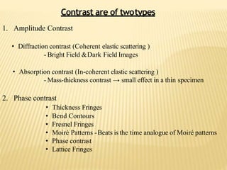 1. Amplitude Contrast
• Diffraction contrast (Coherent elastic scattering )
- Bright Field &Dark Field Images
• Absorption contrast (In-coherent elastic scattering )
- Mass-thickness contrast → small effect in a thin specimen
2. Phase contrast
• Thickness Fringes
• Bend Contours
• Fresnel Fringes
• Moiré Patterns -Beats is the time analogue of Moiré patterns
• Phase contrast
• Lattice Fringes
Contrast are of twotypes
 