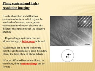 Phase contrastand high -
resolution imaging
•Unlike absorption and diffraction
contrast mechanisms, which rely on the
amplitude of scattered waves, phase
contrast results whenever electrons of a
different phase pass through the objective
aperture
.
• If spots along a systematic row are
allowed through, a latticeimageis formed .
•Such images can be used to show the
extent of crystallisation of a grain -boundary
film or the habit plane of planar defects .
•If more diffracted beams are allowed to
contribute, then a structureimagecan be
formed .
 