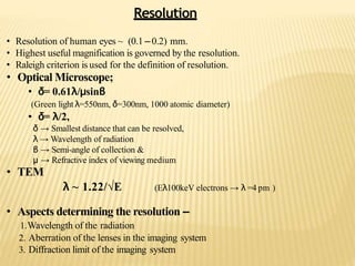 Resolution
• Resolution of human eyes ~ (0.1 –0.2) mm.
• Highest useful magnification is governed by the resolution.
• Raleigh criterion is used for the definition of resolution.
• Optical Microscope;
• δ= 0.61λ/μsinβ
(Green light λ=550nm, δ=300nm, 1000 atomic diameter)
• δ= λ/2,
δ → Smallest distance that can be resolved,
λ → Wavelength of radiation
β → Semi-angle of collection &
μ → Refractive index of viewing medium
• TEM
λ ~ 1.22/√E (Eλ100keV electrons → λ =4 pm )
• Aspects determining the resolution –
1.Wavelength of the radiation
2. Aberration of the lenses in the imaging system
3. Diffraction limit of the imaging system
 