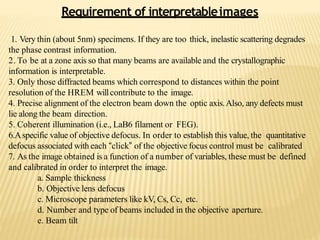 Requirement of interpretableimages
1. Very thin (about 5nm) specimens. If they are too thick, inelastic scattering degrades
the phase contrast information.
2. To be at a zone axis so that many beams are available and the crystallographic
information is interpretable.
3. Only those diffracted beams which correspond to distances within the point
resolution of the HREM willcontribute to the image.
4. Precise alignment of the electron beam down the optic axis.Also, any defects must
lie along the beam direction.
5. Coherent illumination (i.e., LaB6 filament or FEG).
6.Aspecific value of objective defocus. In order to establish this value, the quantitative
defocus associated with each “click” of the objective focus control must be calibrated
7. As the image obtained is a function of a number of variables, these must be defined
and calibrated in order to interpret the image.
a. Sample thickness
b. Objective lens defocus
c. Microscope parameters like kV, Cs, Cc, etc.
d. Number and type of beams included in the objective aperture.
e. Beam tilt
 