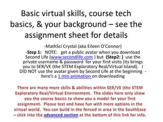 Basic virtual skills, course tech
basics, & your background – see the
    assignment sheet for details
              -MathSci Crystal (aka Eileen O’Connor)
     -Step 1: NOTE: get a public avatar when you download
     Second Life (www.secondlife.com ) but (Step2: ) use the
   private username & password for your first visits (its brings
   you to SER/VE (the STEM Exploratory Real/Virtual Island). I
  DID NOT use the avatar given by Second Life at the beginning -
             here’s a 1 min animation on downloading
 