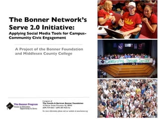 The Bonner Network’s
Serve 2.0 Initiative:
Applying Social Media Tools for Campus-
Community Civic Engagement


   A Project of the Bonner Foundation
   and Middlesex County College




                A program of:
                The Corella & Bertram Bonner Foundation
                10 Mercer Street, Princeton, NJ 08540
                (609) 924-6663 • (609) 683-4626 fax
                For more information, please visit our website at www.bonner.org
 