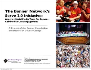 The Bonner Network’s
        Serve 2.0 Initiative:
        Applying Social Media Tools for Campus-
        Community Civic Engagement


              A Project of the Bonner Foundation
              and Middlesex County College




                           A program of:
                           The Corella & Bertram Bonner Foundation
                           10 Mercer Street, Princeton, NJ 08540
                           (609) 924-6663 • (609) 683-4626 fax
                           For more information, please visit our website at www.bonner.org




Monday, March 2, 2009
 