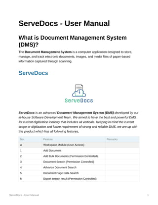 ServeDocs - User Manual 1
ServeDocs - User Manual
What is Document Management System
(DMS)?
The Document Management System is a computer application designed to store,
manage, and track electronic documents, images, and media files of paper-based
information captured through scanning.
ServeDocs
ServeDocs is an advanced Document Management System (DMS) developed by our
in-house Software Development Team. We aimed to have the best and powerful DMS
for current digitization industry that includes all verticals. Keeping in mind the current
scope or digitization and future requirement of strong and reliable DMS, we are up with
this product which has all following features,
No. Feature Remarks
A Workspace Module (User Access)
1 Add Document
2 Add Bulk Documents (Permission Controlled)
3 Document Search (Permission Controlled)
4 Advance Document Search
5 Document Page Data Search
6 Export search result (Permission Controlled)
 