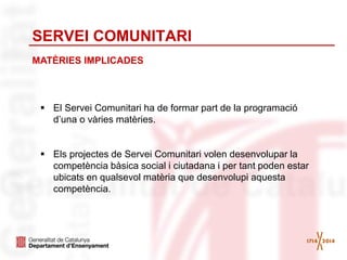 SERVEI COMUNITARI
MATÈRIES IMPLICADES
 El Servei Comunitari ha de formar part de la programació
d’una o vàries matèries.
 Els projectes de Servei Comunitari volen desenvolupar la
competència bàsica social i ciutadana i per tant poden estar
ubicats en qualsevol matèria que desenvolupi aquesta
competència.
 