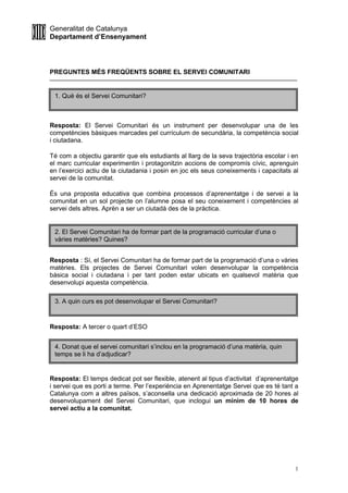 Generalitat de Catalunya
Departament d’Ensenyament
1
PREGUNTES MÉS FREQÜENTS SOBRE EL SERVEI COMUNITARI
Resposta: El Servei Comunitari és un instrument per desenvolupar una de les
competències bàsiques marcades pel currículum de secundària, la competència social
i ciutadana.
Té com a objectiu garantir que els estudiants al llarg de la seva trajectòria escolar i en
el marc curricular experimentin i protagonitzin accions de compromís cívic, aprenguin
en l’exercici actiu de la ciutadania i posin en joc els seus coneixements i capacitats al
servei de la comunitat.
És una proposta educativa que combina processos d’aprenentatge i de servei a la
comunitat en un sol projecte on l’alumne posa el seu coneixement i competències al
servei dels altres. Aprèn a ser un ciutadà des de la pràctica.
Resposta : Sí, el Servei Comunitari ha de formar part de la programació d’una o vàries
matèries. Els projectes de Servei Comunitari volen desenvolupar la competència
bàsica social i ciutadana i per tant poden estar ubicats en qualsevol matèria que
desenvolupi aquesta competència.
Resposta: A tercer o quart d’ESO
Resposta: El temps dedicat pot ser flexible, atenent al tipus d’activitat d’aprenentatge
i servei que es porti a terme. Per l’experiència en Aprenentatge Servei que es té tant a
Catalunya com a altres països, s’aconsella una dedicació aproximada de 20 hores al
desenvolupament del Servei Comunitari, que inclogui un mínim de 10 hores de
servei actiu a la comunitat.
2. El Servei Comunitari ha de formar part de la programació curricular d’una o
vàries matèries? Quines?
3. A quin curs es pot desenvolupar el Servei Comunitari?
4. Donat que el servei comunitari s’inclou en la programació d’una matèria, quin
temps se li ha d’adjudicar?
1. Què és el Servei Comunitari?
 